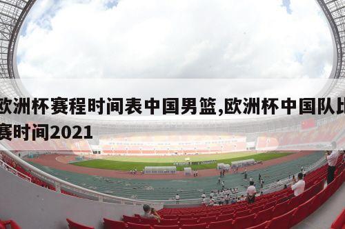 欧洲杯赛程时间表中国男篮,欧洲杯中国队比赛时间2021