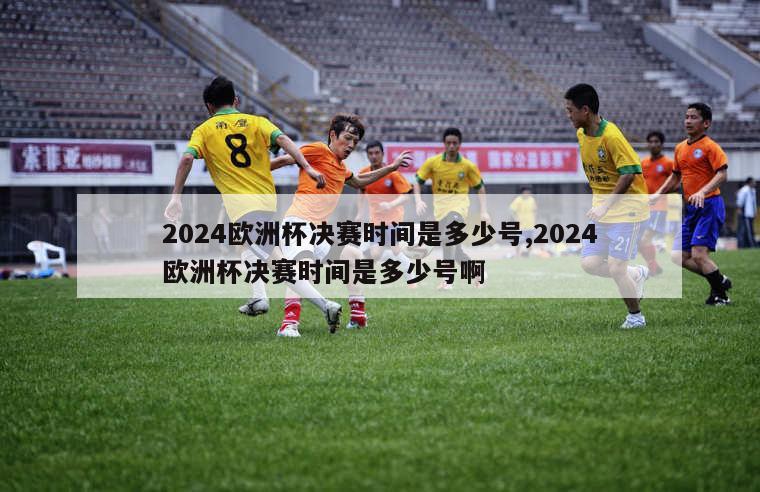 2024欧洲杯决赛时间是多少号,2024欧洲杯决赛时间是多少号啊